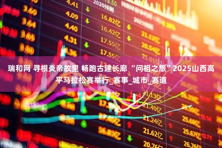 瑞和网 寻根炎帝故里 畅跑古建长廊 “问祖之旅”2025山西高平马拉松赛举行_赛事_城市_赛道