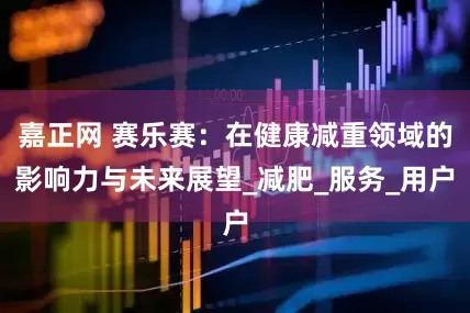 嘉正网 赛乐赛：在健康减重领域的影响力与未来展望_减肥_服务_用户
