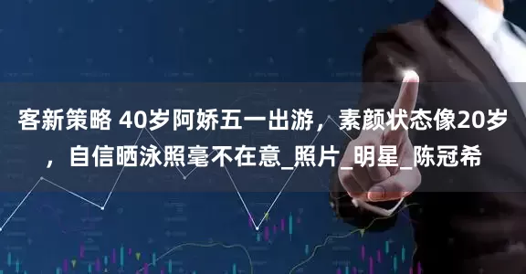 客新策略 40岁阿娇五一出游，素颜状态像20岁，自信晒泳照毫不在意_照片_明星_陈冠希