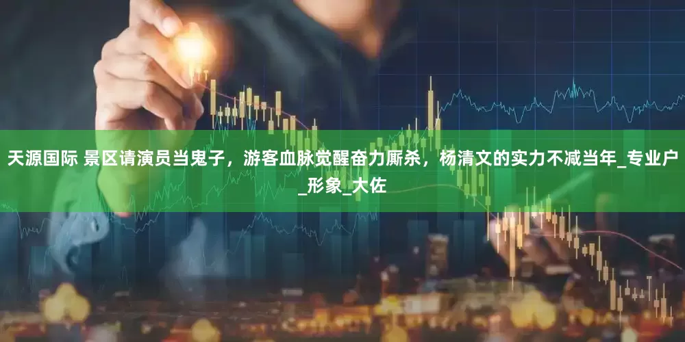 天源国际 景区请演员当鬼子，游客血脉觉醒奋力厮杀，杨清文的实力不减当年_专业户_形象_大佐