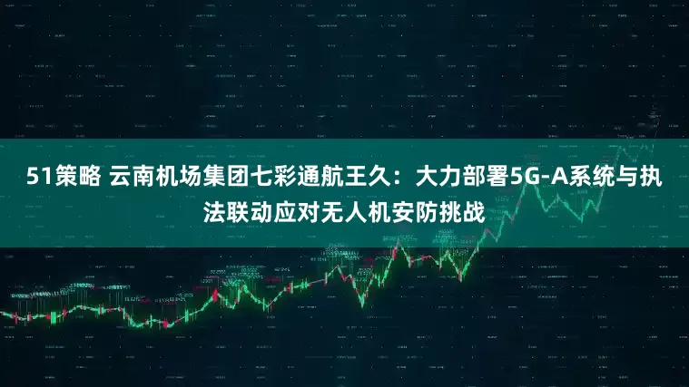 51策略 云南机场集团七彩通航王久：大力部署5G-A系统与执法联动应对无人机安防挑战