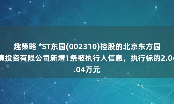 趣策略 *ST东园(002310)控股的北京东方园林环境投资有限公司新增1条被执行人信息，执行标的2.04万元