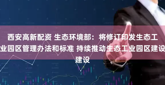 西安高新配资 生态环境部：将修订印发生态工业园区管理办法和标准 持续推动生态工业园区建设