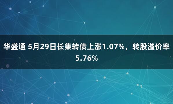 华盛通 5月29日长集转债上涨1.07%，转股溢价率5.76%
