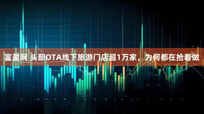 富盈网 头部OTA线下旅游门店超1万家，为何都在抢着做
