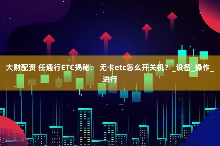 大财配资 任通行ETC揭秘： 无卡etc怎么开关机？_设备_操作_进行