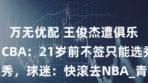 万无优配 王俊杰遭俱乐部哄抢！CBA：21岁前不签只能选秀，球迷：快滚去NBA_青训_美国_球员