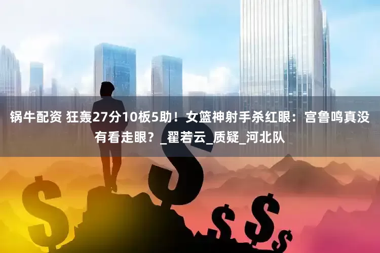 锅牛配资 狂轰27分10板5助！女篮神射手杀红眼：宫鲁鸣真没有看走眼？_翟若云_质疑_河北队