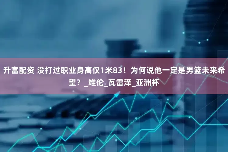 升富配资 没打过职业身高仅1米83！为何说他一定是男篮未来希望？_维伦_瓦雷泽_亚洲杯