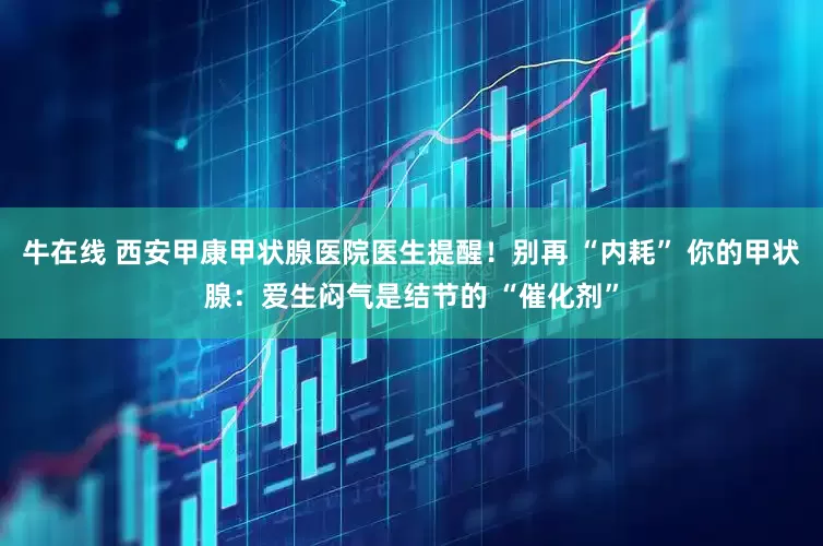 牛在线 西安甲康甲状腺医院医生提醒！别再 “内耗” 你的甲状腺：爱生闷气是结节的 “催化剂”