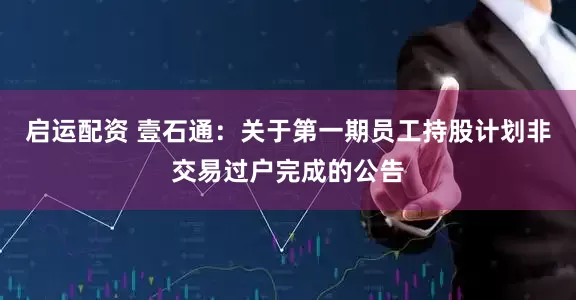 启运配资 壹石通：关于第一期员工持股计划非交易过户完成的公告