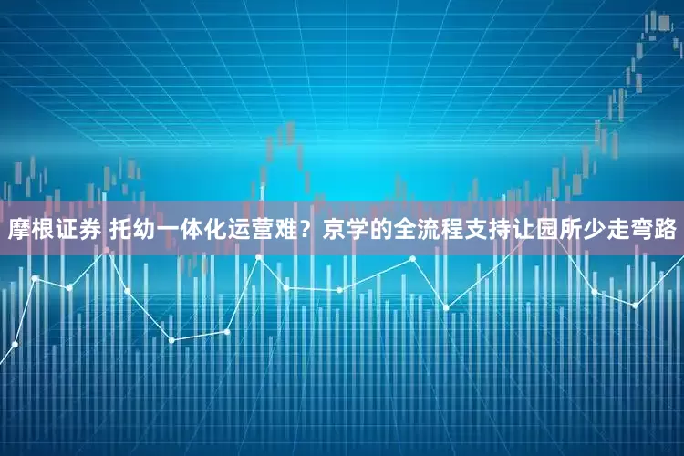 摩根证券 托幼一体化运营难？京学的全流程支持让园所少走弯路