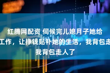 红腾网配资 伺候完儿媳月子她给我找工作，让挣钱贴补她的生活，我背包走人了
