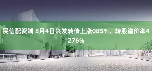 民信配资端 8月4日兴发转债上涨085%，转股溢价率4276%