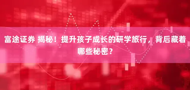 富途证券 揭秘！提升孩子成长的研学旅行，背后藏着哪些秘密？