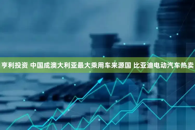 亨利投资 中国成澳大利亚最大乘用车来源国 比亚迪电动汽车热卖